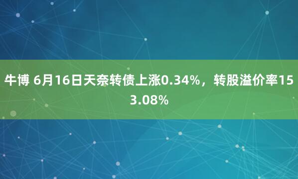 牛博 6月16日天奈转债上涨0.34%，转股溢价率153.08%