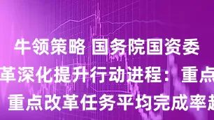牛领策略 国务院国资委透露国企改革深化提升行动进程：重点改革任务平均完成率超过80%