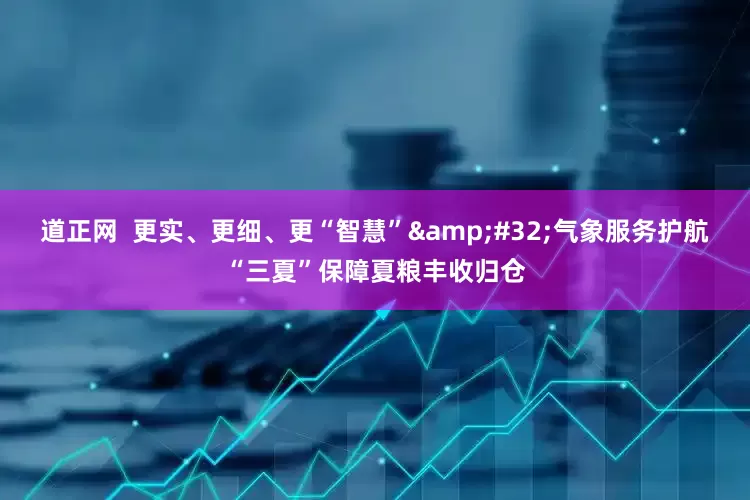 道正网  更实、更细、更“智慧”&#32;气象服务护航“三夏”保障夏粮丰收归仓
