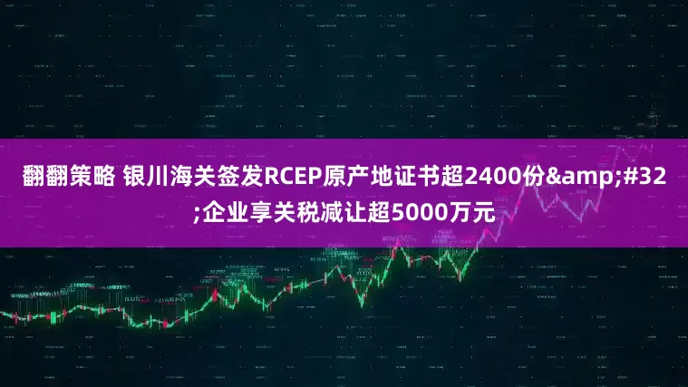 翻翻策略 银川海关签发RCEP原产地证书超2400份&#32;企业享关税减让超5000万元