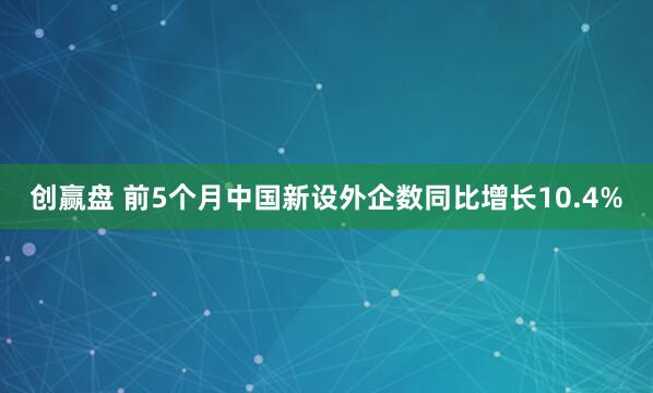 创赢盘 前5个月中国新设外企数同比增长10.4%