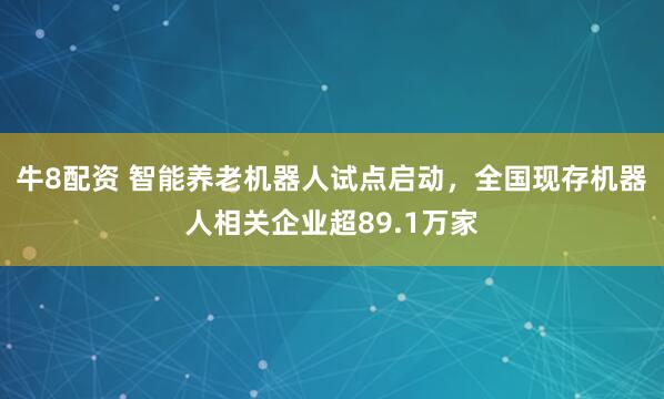 牛8配资 智能养老机器人试点启动，全国现存机器人相关企业超89.1万家