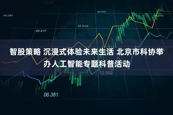 智股策略 沉浸式体验未来生活 北京市科协举办人工智能专题科普活动