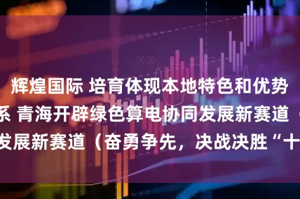 辉煌国际 培育体现本地特色和优势的现代化产业体系 青海开辟绿色算电协同发展新赛道（奋勇争先，决战决胜“十四五”）