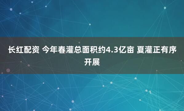 长红配资 今年春灌总面积约4.3亿亩 夏灌正有序开展