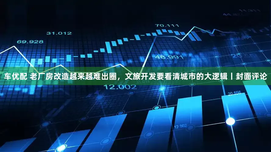 车优配 老厂房改造越来越难出圈，文旅开发要看清城市的大逻辑丨封面评论