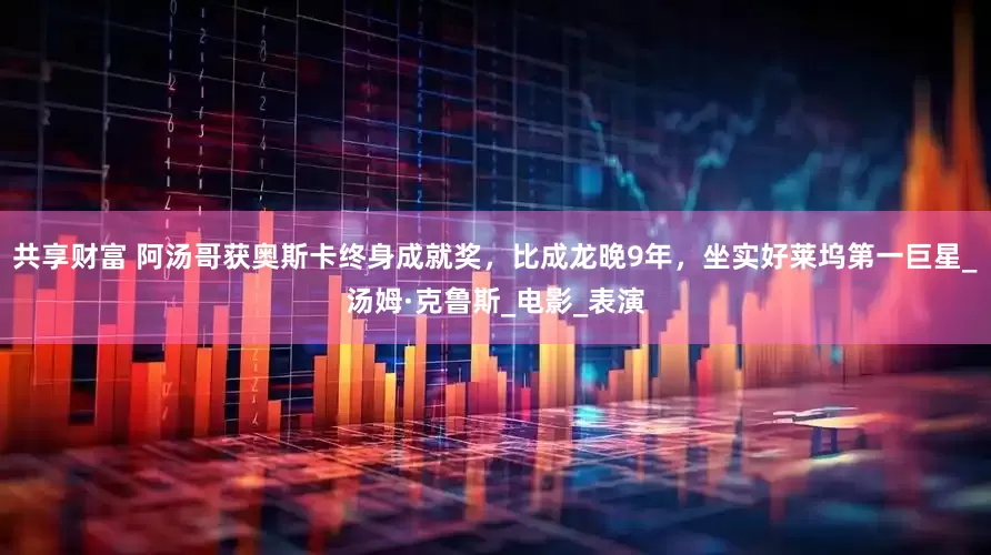 共享财富 阿汤哥获奥斯卡终身成就奖，比成龙晚9年，坐实好莱坞第一巨星_汤姆·克鲁斯_电影_表演