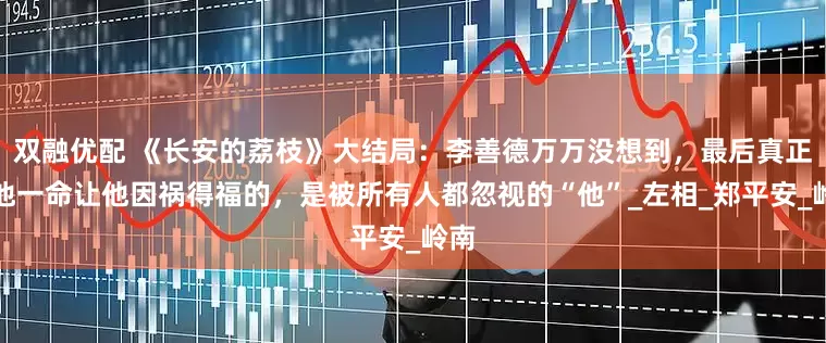 双融优配 《长安的荔枝》大结局：李善德万万没想到，最后真正救他一命让他因祸得福的，是被所有人都忽视的“他”_左相_郑平安_岭南