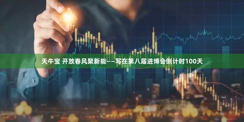天牛宝 开放春风聚新能——写在第八届进博会倒计时100天