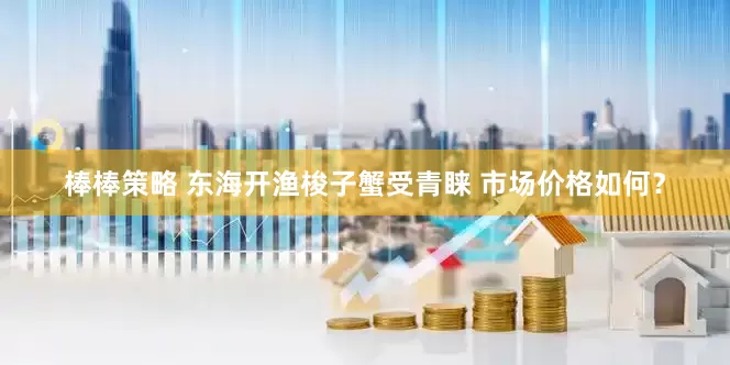 棒棒策略 东海开渔梭子蟹受青睐 市场价格如何？