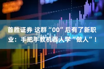首胜证券 这群“00”后有了新职业：手把手教机器人学“做人”！