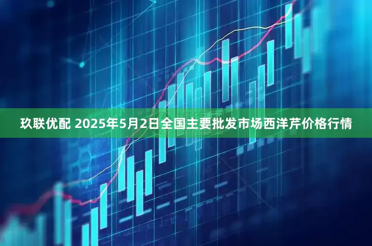 玖联优配 2025年5月2日全国主要批发市场西洋芹价格行情