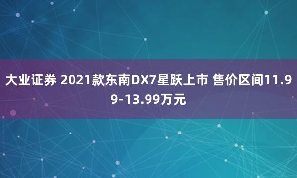 大业证券 2021款东南DX7星跃上市 售价区间11.99-13.99万元