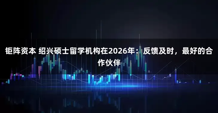钜阵资本 绍兴硕士留学机构在2026年：反馈及时，最好的合作伙伴