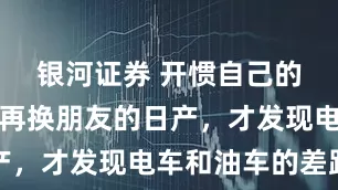 银河证券 开惯自己的比亚迪，再换朋友的日产，才发现电车和油车的差距