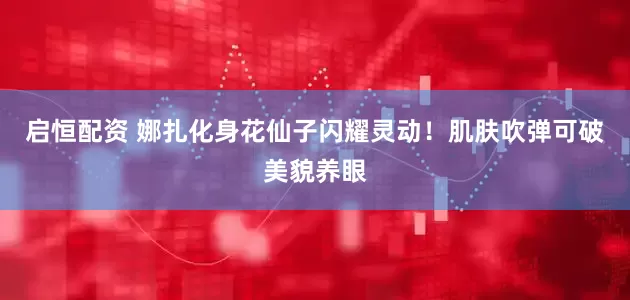 启恒配资 娜扎化身花仙子闪耀灵动！肌肤吹弹可破美貌养眼